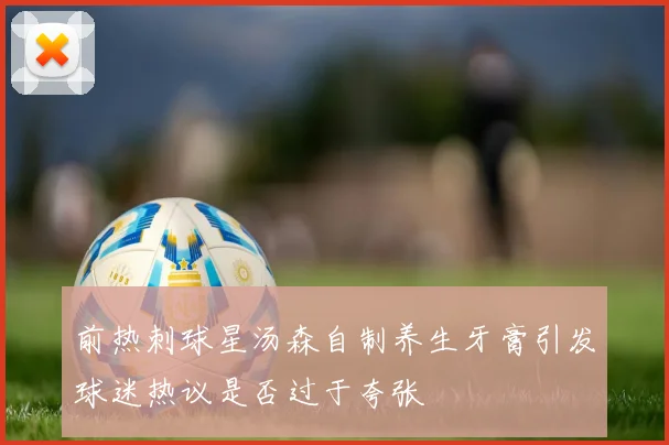 前热刺球星汤森自制养生牙膏引发球迷热议是否过于夸张