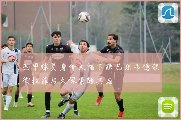 西甲球员身价大幅下跌巴尔韦德领衔拉菲与久保紧随其后