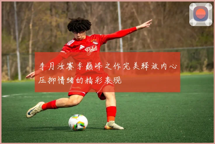 李月汝赛季巅峰之作完美释放内心压抑情绪的精彩表现