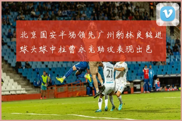 北京国安半场领先广州豹林良铭进球头球中柱曹永竞助攻表现出色