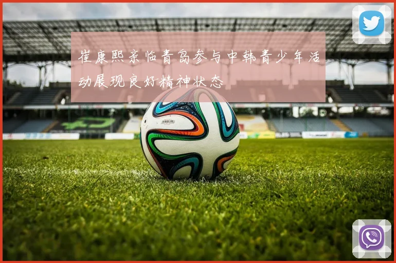 崔康熙亲临青岛参与中韩青少年活动展现良好精神状态