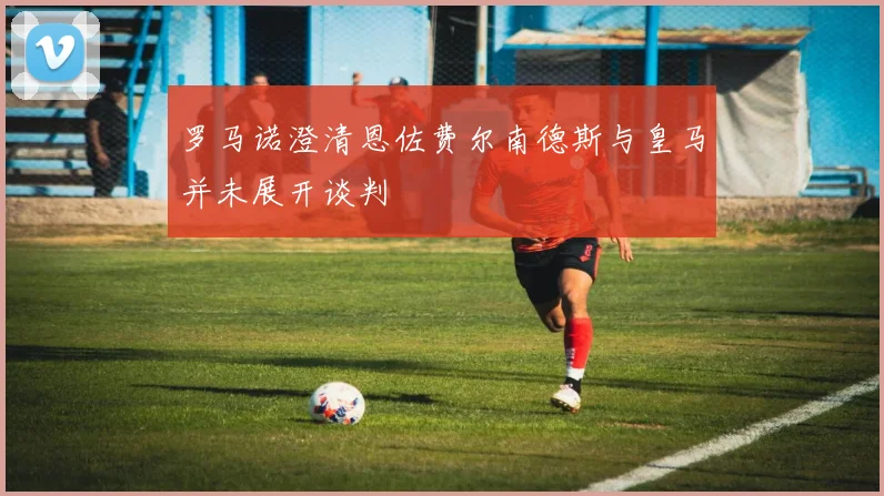 罗马诺澄清恩佐费尔南德斯与皇马并未展开谈判