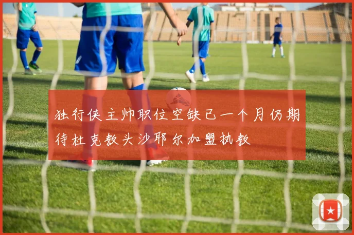 独行侠主帅职位空缺已一个月仍期待杜克教头沙耶尔加盟执教