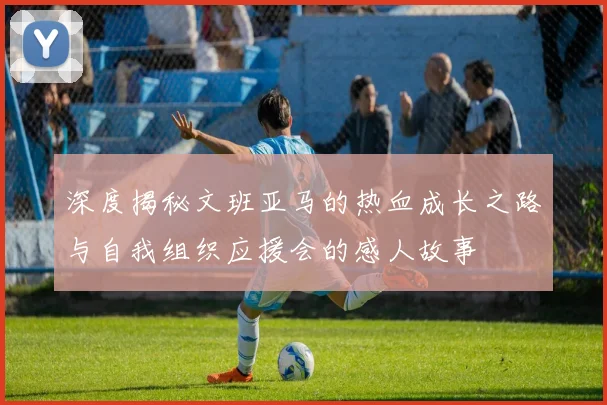 深度揭秘文班亚马的热血成长之路与自我组织应援会的感人故事
