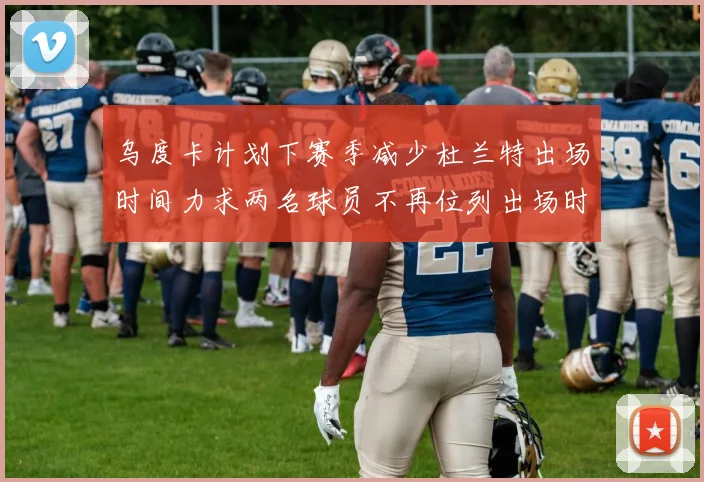 乌度卡计划下赛季减少杜兰特出场时间力求两名球员不再位列出场时间前五