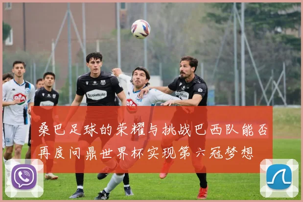 桑巴足球的荣耀与挑战巴西队能否再度问鼎世界杯实现第六冠梦想