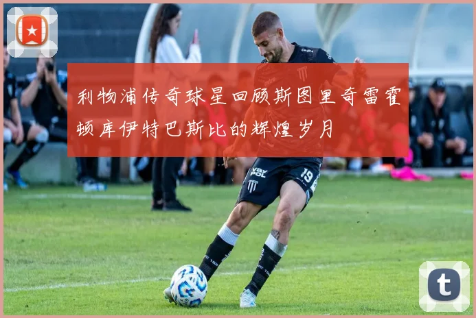利物浦传奇球星回顾斯图里奇雷霍顿库伊特巴斯比的辉煌岁月