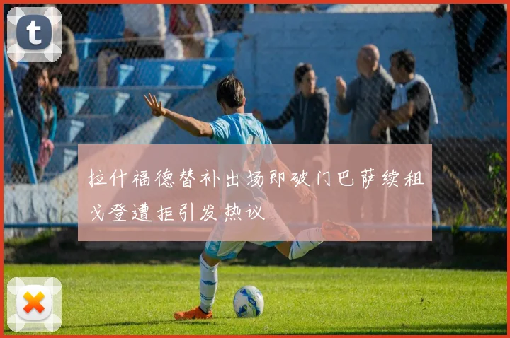 拉什福德替补出场即破门巴萨续租戈登遭拒引发热议