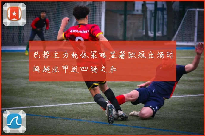 巴黎主力轮休策略显著欧冠出场时间超法甲近四场之和