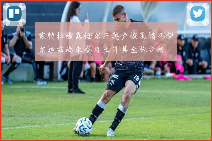 蒙特拉透露恰尔汗奥卢恢复情况伊尔迪兹尚未参与土耳其全队合练