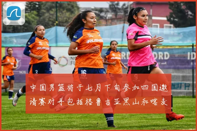 中国男篮将于七月下旬参加四国邀请赛对手包括格鲁吉亚黑山和喀麦隆